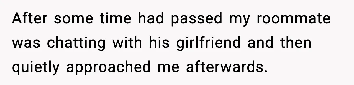 After some time had passed my roommate was chatting with his girlfriend and then quietly approached me afterwards.