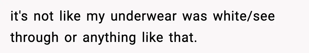 it's not like my underwear was white/see through or anything like that.