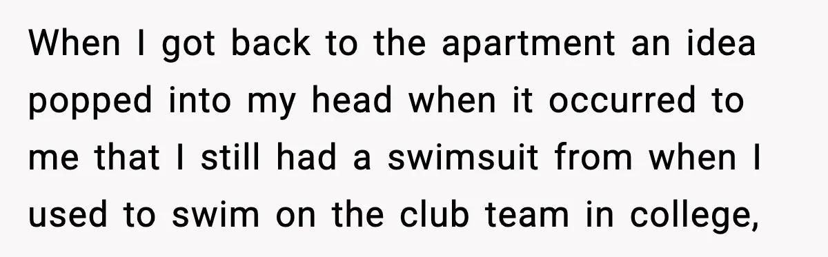 When I got back to the apartment an idea popped into my head when it occurred to me that I still had a swimsuit from when I used to swim...