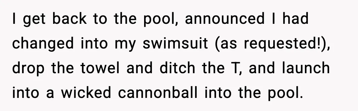 I get back to the pool, announced I had changed into my swimsuit (as requested!), drop the towel and ditch the T, and launch into a wicked cannonball into the...