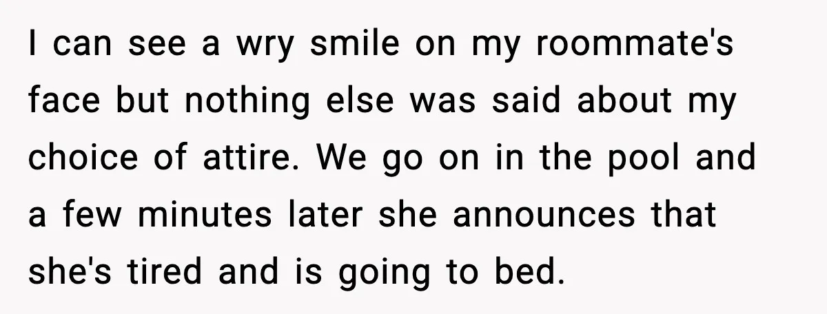 I can see a wry smile on my roommate's face but nothing else was said about my choice of attire. We go on in the pool and a few minutes...