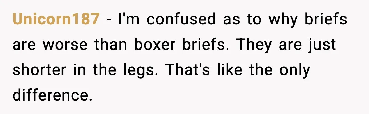 Unicorn187 - I'm confused as to why briefs are worse than boxer briefs. They are just shorter in the legs. That's like the only difference.