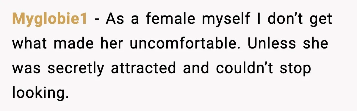 Myglobie1 - As a female myself I don’t get what made her uncomfortable. Unless she was secretly attracted and couldn’t stop looking.