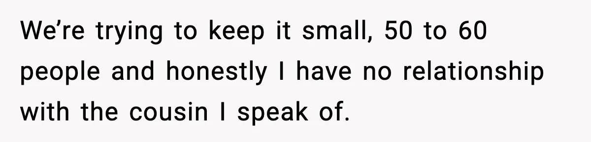We’re trying to keep it small, 50 to 60 people and honestly I have no relationship with the cousin I speak of.