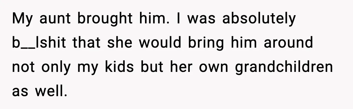 My aunt brought him. I was absolutely b__lshit that she would bring him around not only my kids but her own grandchildren as well.