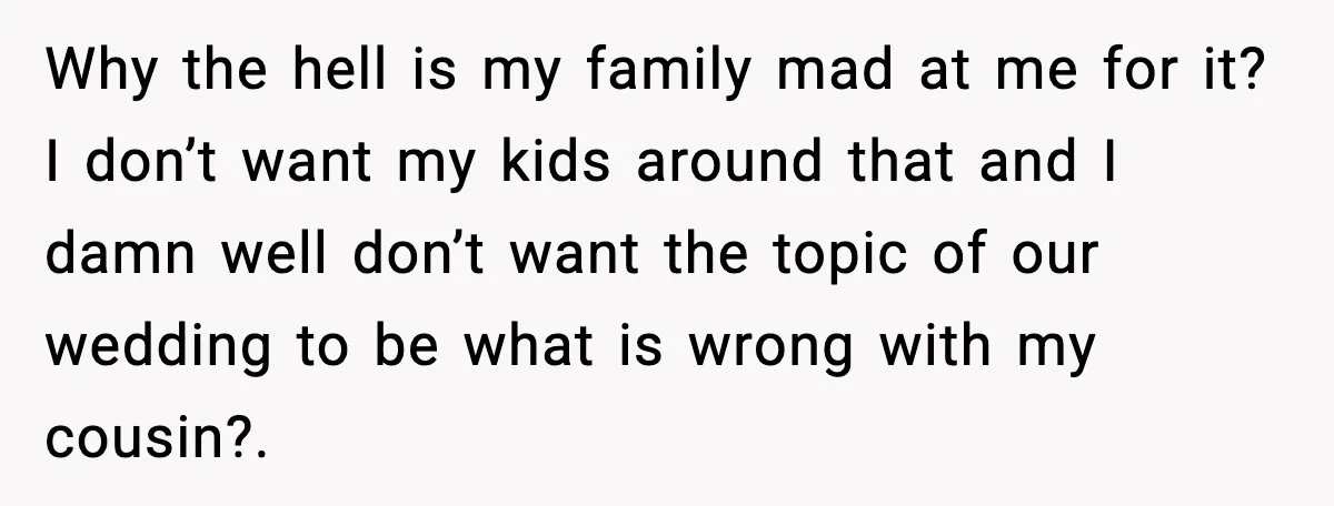Why the hell is my family mad at me for it? I don’t want my kids around that and I damn well don’t want the topic of our wedding to...