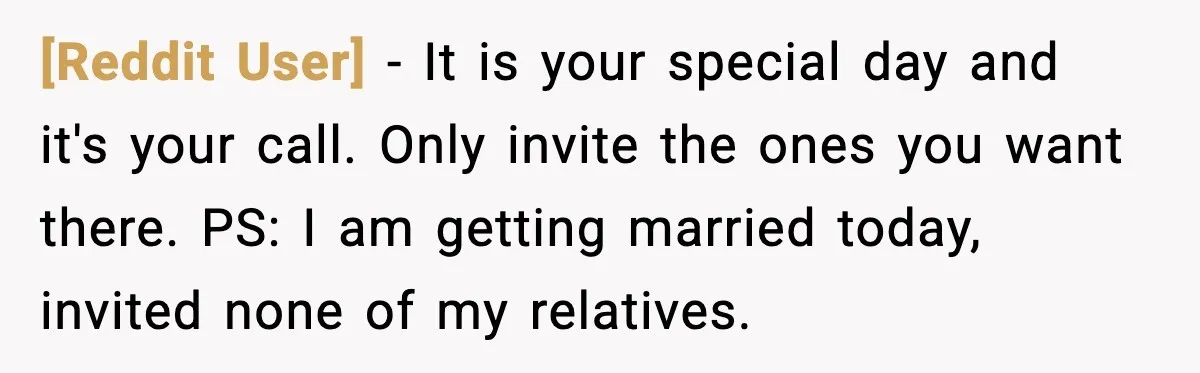 [Reddit User] - It is your special day and it's your call. Only invite the ones you want there. PS: I am getting married today, invited none of my relatives.