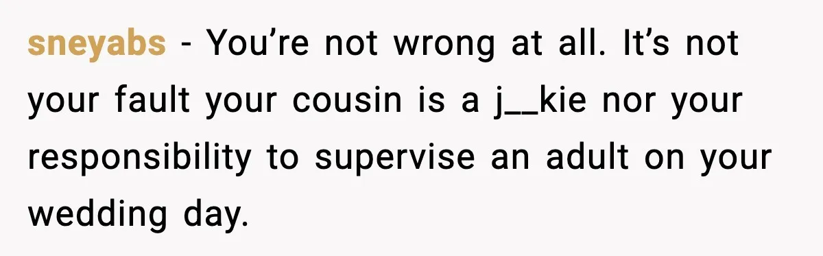sneyabs - You’re not wrong at all. It’s not your fault your cousin is a j__kie nor your responsibility to supervise an adult on your wedding day.