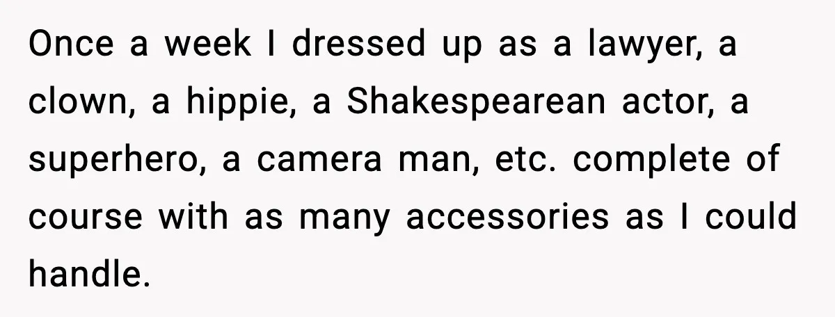 Once a week I dressed up as a lawyer, a clown, a hippie, a Shakespearean actor, a superhero, a camera man, etc. complete of course with as many accessories as...