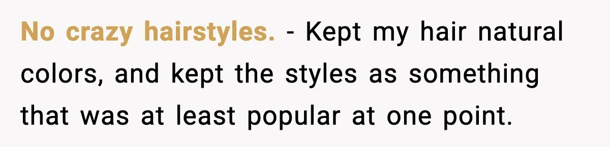 No crazy hairstyles. - Kept my hair natural colors, and kept the styles as something that was at least popular at one point.