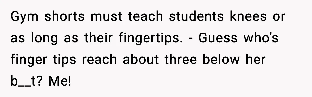 Gym shorts must teach students knees or as long as their fingertips. - Guess who’s finger tips reach about three below her b__t? Me!