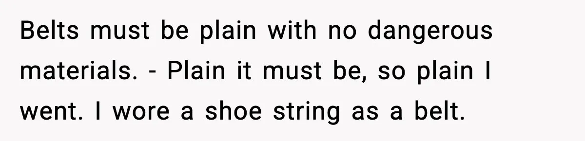 Belts must be plain with no dangerous materials. - Plain it must be, so plain I went. I wore a shoe string as a belt.