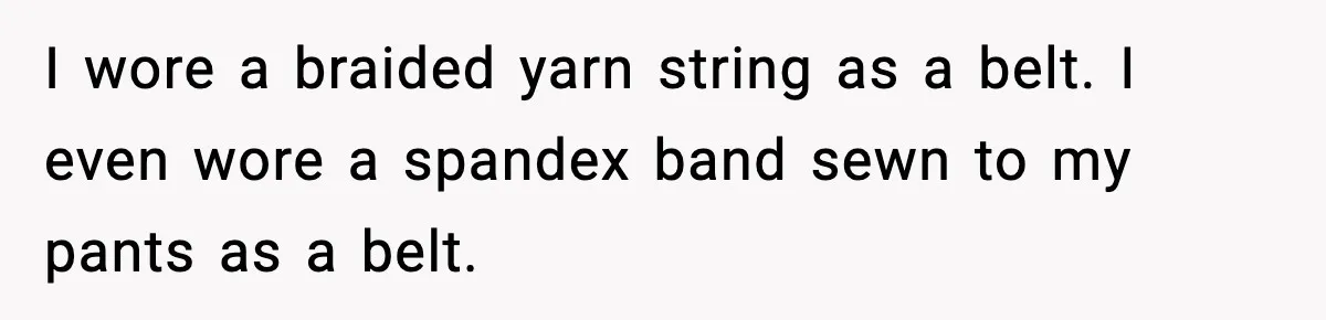 I wore a braided yarn string as a belt. I even wore a spandex band sewn to my pants as a belt.