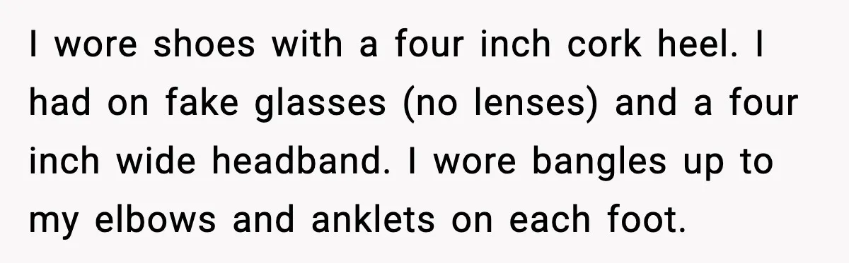 I wore shoes with a four inch cork heel. I had on fake glasses (no lenses) and a four inch wide headband. I wore bangles up to my elbows and...