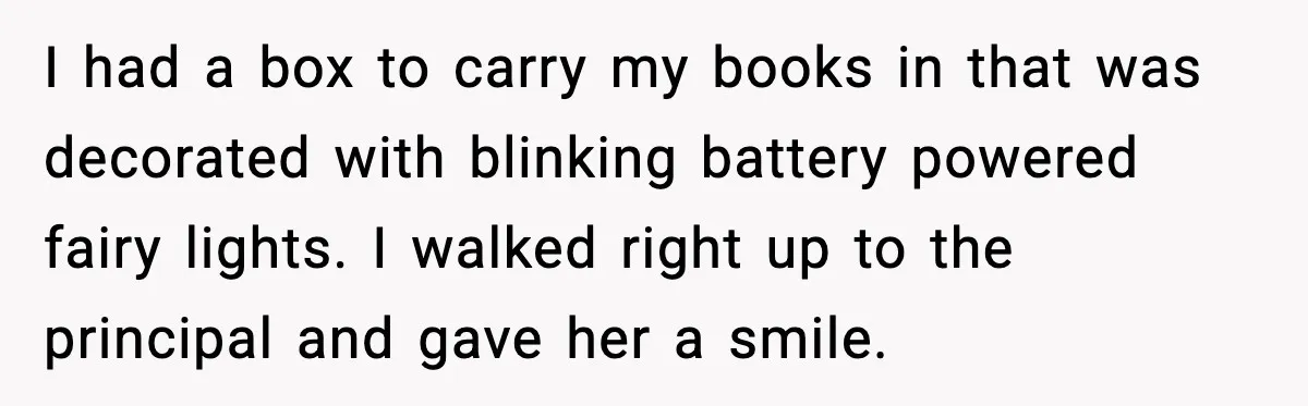 I had a box to carry my books in that was decorated with blinking battery powered fairy lights. I walked right up to the principal and gave her a smile.