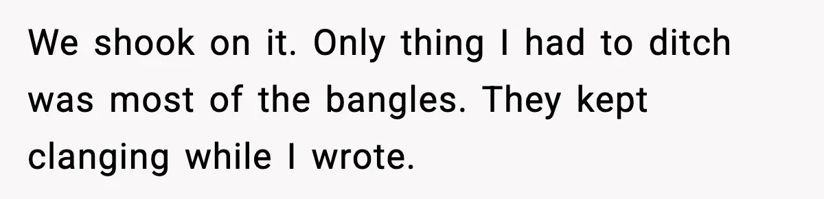 We shook on it. Only thing I had to ditch was most of the bangles. They kept clanging while I wrote.