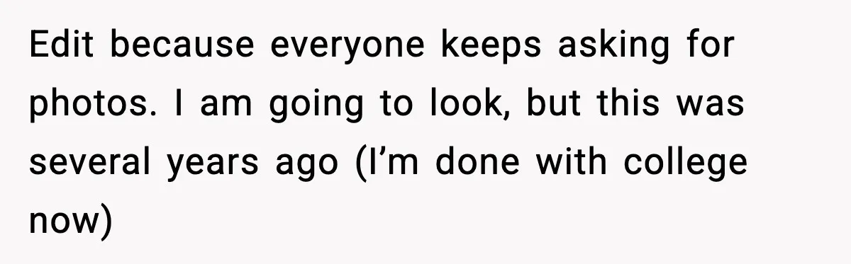 Edit because everyone keeps asking for photos. I am going to look, but this was several years ago (I’m done with college now)