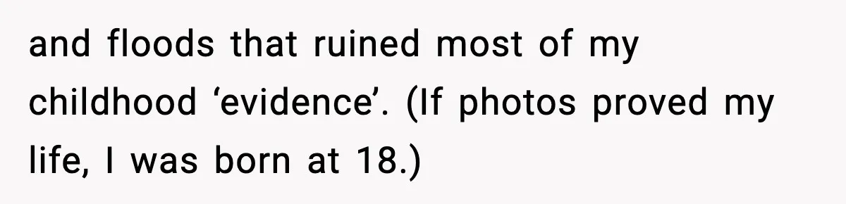 and floods that ruined most of my childhood ‘evidence’. (If photos proved my life, I was born at 18.)