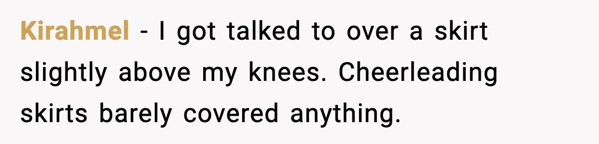 Kirahmel - I got talked to over a skirt slightly above my knees. Cheerleading skirts barely covered anything.