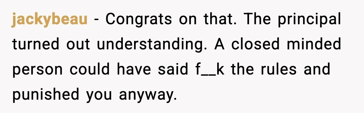 jackybeau - Congrats on that. The principal turned out understanding. A closed minded person could have said f__k the rules and punished you anyway.