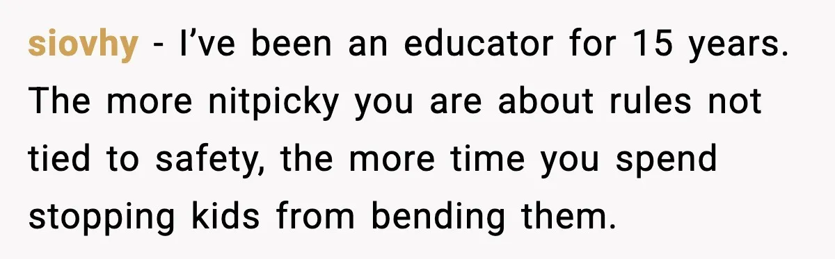 siovhy - I’ve been an educator for 15 years. The more nitpicky you are about rules not tied to safety, the more time you spend stopping kids from bending them.