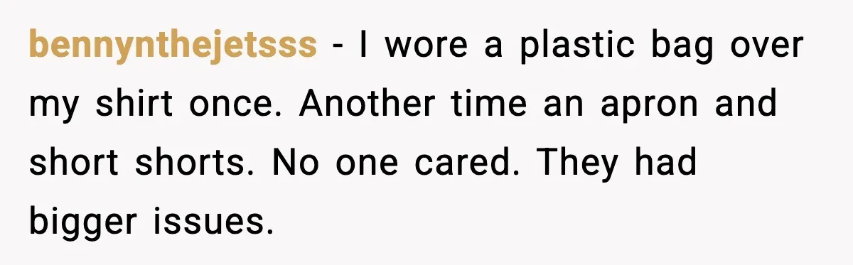 bennynthejetsss - I wore a plastic bag over my shirt once. Another time an apron and short shorts. No one cared. They had bigger issues.