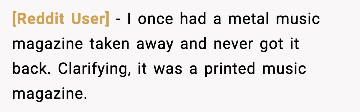 [Reddit User] - I once had a metal music magazine taken away and never got it back. Clarifying, it was a printed music magazine.