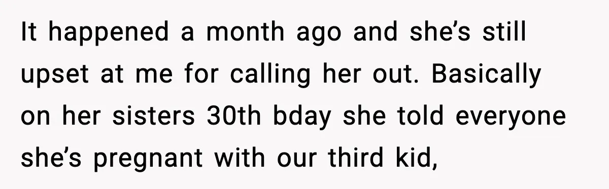 It happened a month ago and she’s still upset at me for calling her out. Basically on her sisters 30th bday she told everyone she’s pregnant with our third kid,