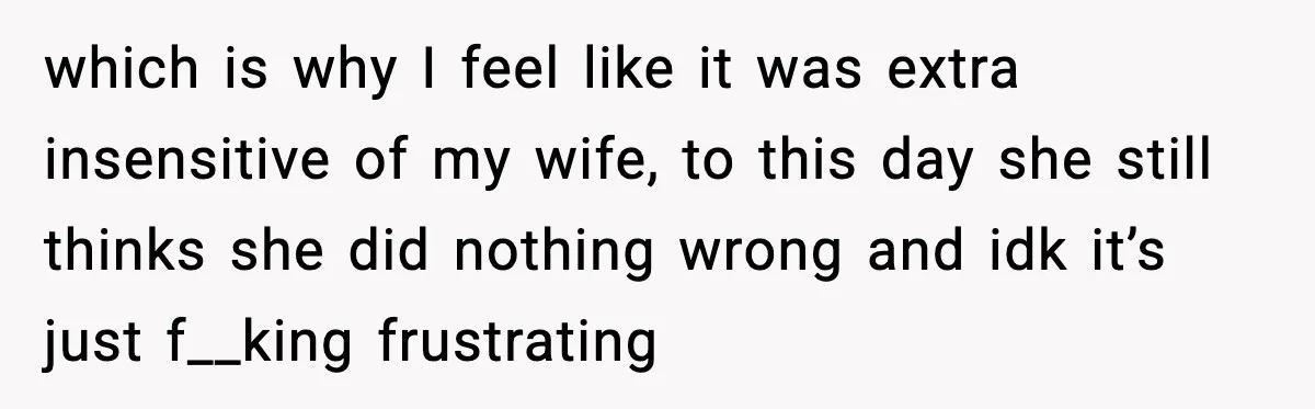 which is why I feel like it was extra insensitive of my wife, to this day she still thinks she did nothing wrong and idk it’s just f__king frustrating