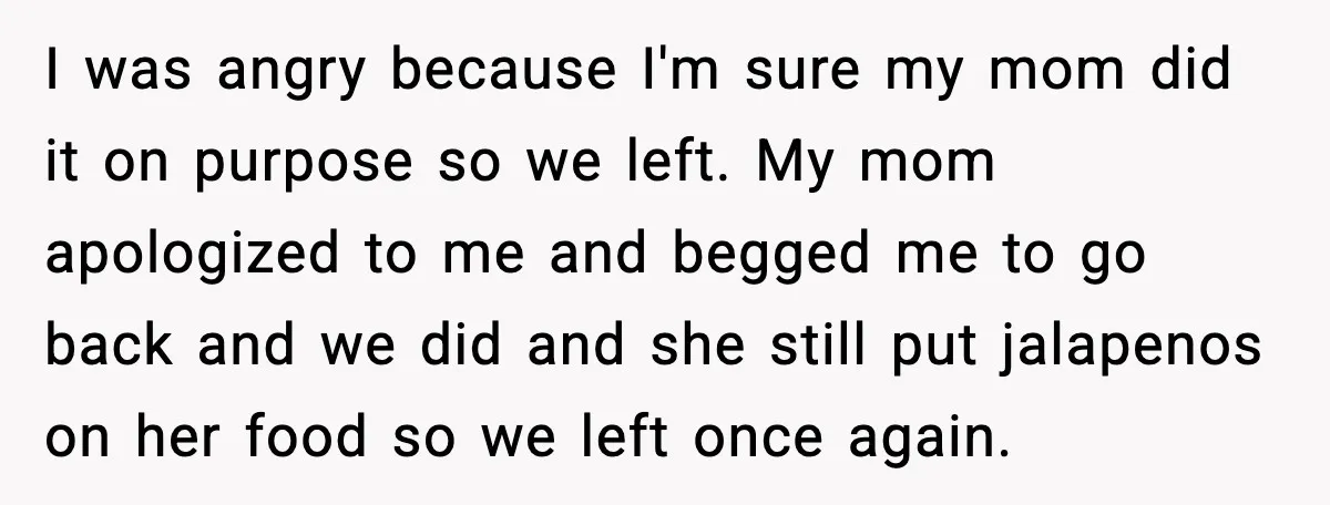 I was angry because I'm sure my mom did it on purpose so we left. My mom apologized to me and begged me to go back and we did and...