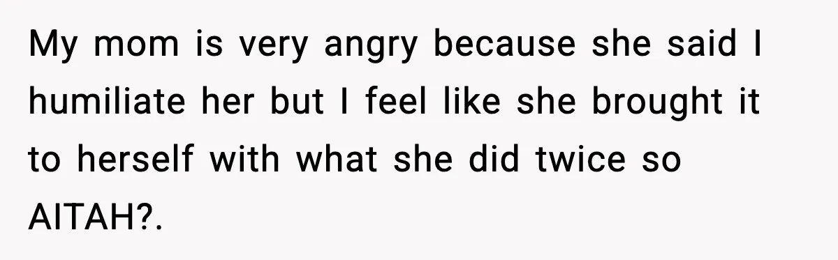 My mom is very angry because she said I humiliate her but I feel like she brought it to herself with what she did twice so AITAH?.