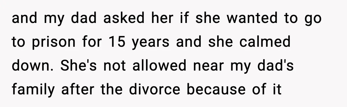 and my dad asked her if she wanted to go to prison for 15 years and she calmed down. She's not allowed near my dad's family after the divorce because...