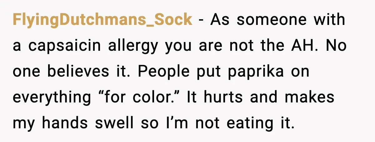 FlyingDutchmans_Sock - As someone with a capsaicin allergy you are not the AH. No one believes it. People put paprika on everything “for color.” It hurts and makes my hands...
