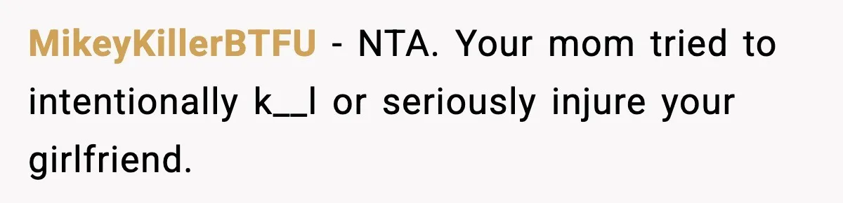 MikeyKillerBTFU - NTA. Your mom tried to intentionally k__l or seriously injure your girlfriend.