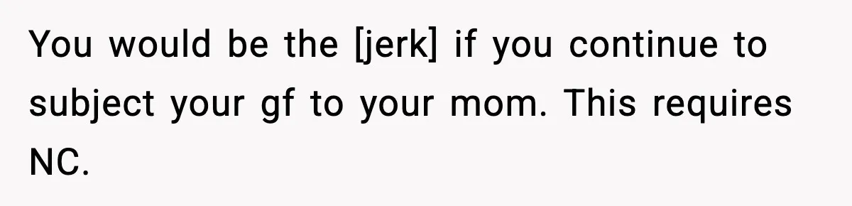 You would be the [jerk] if you continue to subject your gf to your mom. This requires NC.