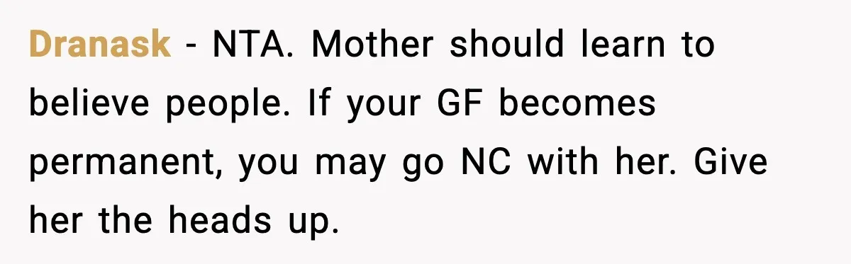 Dranask - NTA. Mother should learn to believe people. If your GF becomes permanent, you may go NC with her. Give her the heads up.