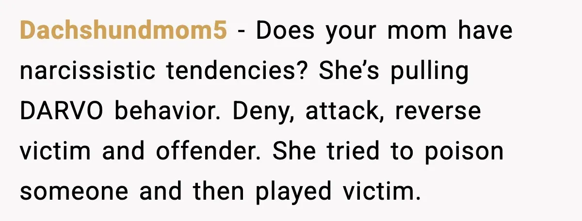 Dachshundmom5 - Does your mom have narcissistic tendencies? She’s pulling DARVO behavior. Deny, attack, reverse victim and offender. She tried to poison someone and then played victim.