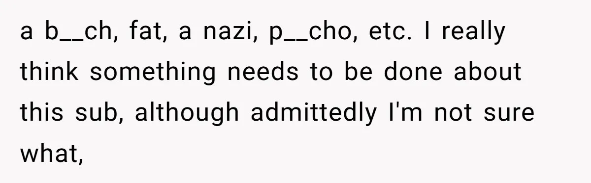 a b__ch, fat, a nazi, p__cho, etc. I really think something needs to be done about this sub, although admittedly I'm not sure what,