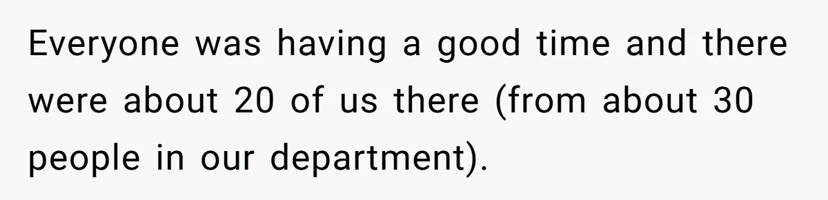 Everyone was having a good time and there were about 20 of us there (from about 30 people in our department).