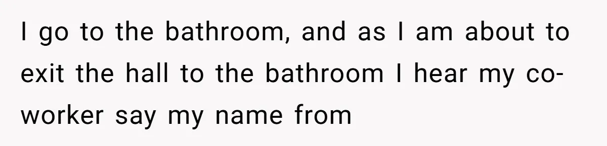 I go to the bathroom, and as I am about to exit the hall to the bathroom I hear my co-worker say my name from