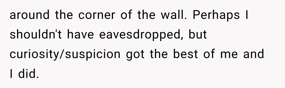 around the corner of the wall. Perhaps I shouldn't have eavesdropped, but curiosity/suspicion got the best of me and I did.