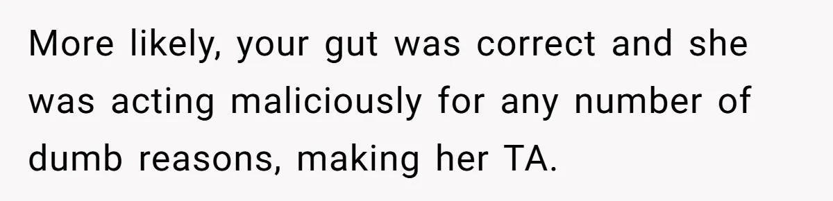 More likely, your gut was correct and she was acting maliciously for any number of dumb reasons, making her TA.