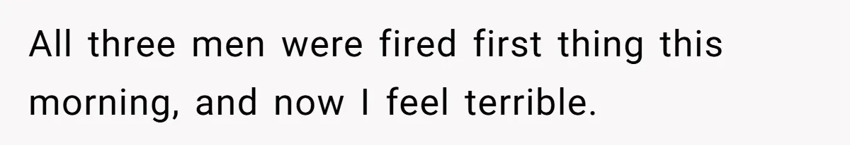 All three men were fired first thing this morning, and now I feel terrible.