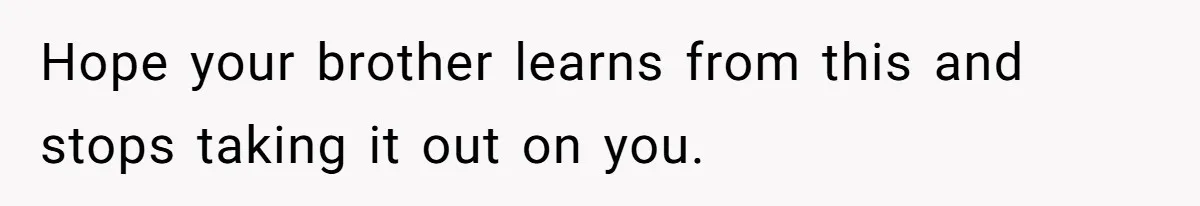Hope your brother learns from this and stops taking it out on you.
