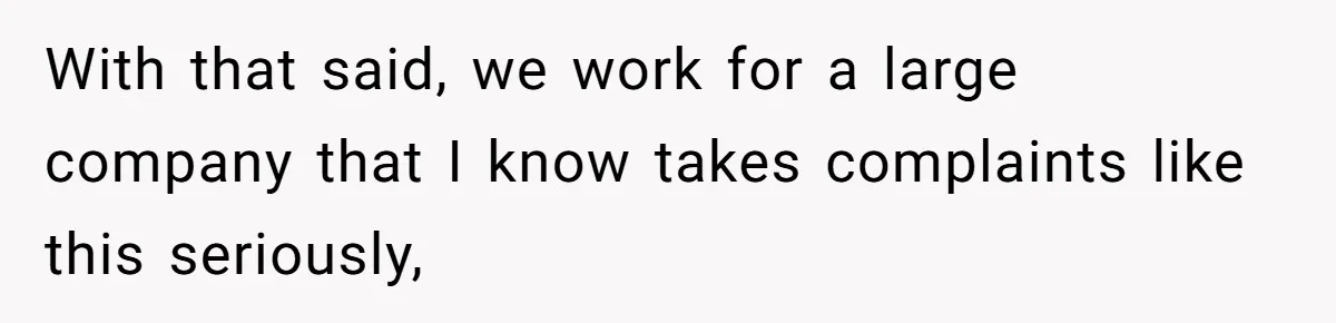 With that said, we work for a large company that I know takes complaints like this seriously,