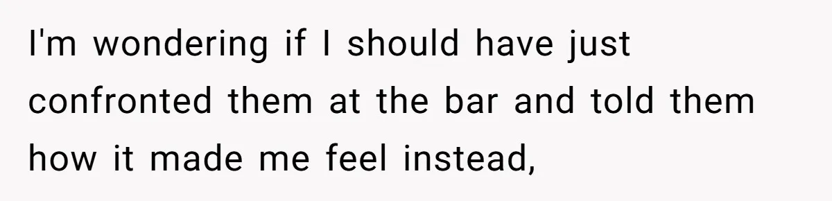 I'm wondering if I should have just confronted them at the bar and told them how it made me feel instead,