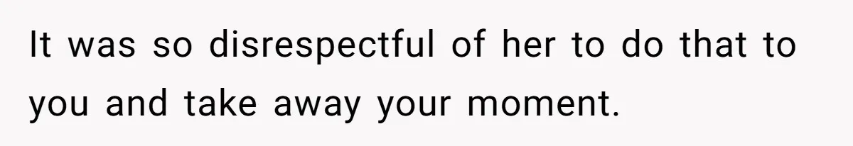 It was so disrespectful of her to do that to you and take away your moment.