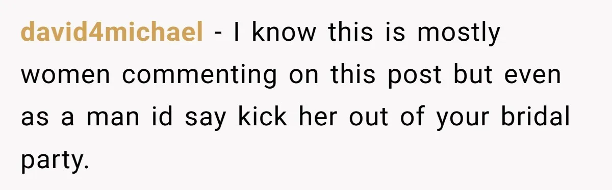 david4michael − I know this is mostly women commenting on this post but even as a man id say kick her out of your bridal party.