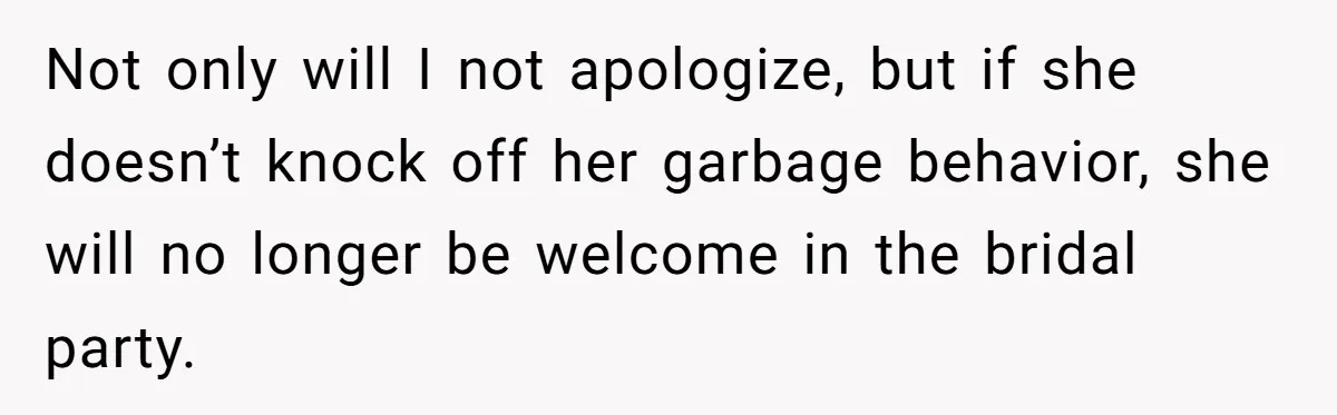 Not only will I not apologize, but if she doesn’t knock off her garbage behavior, she will no longer be welcome in the bridal party.