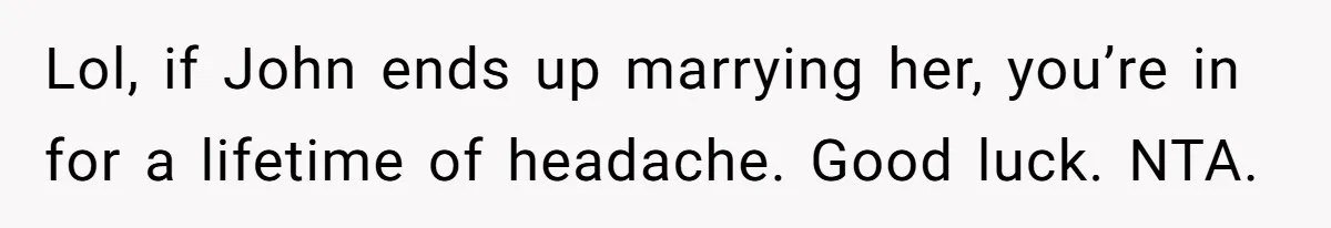 Lol, if John ends up marrying her, you’re in for a lifetime of headache. Good luck. NTA.